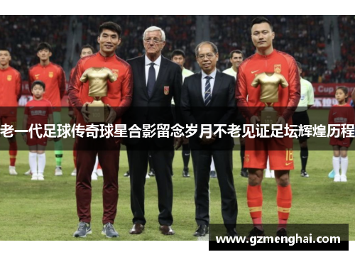 老一代足球传奇球星合影留念岁月不老见证足坛辉煌历程