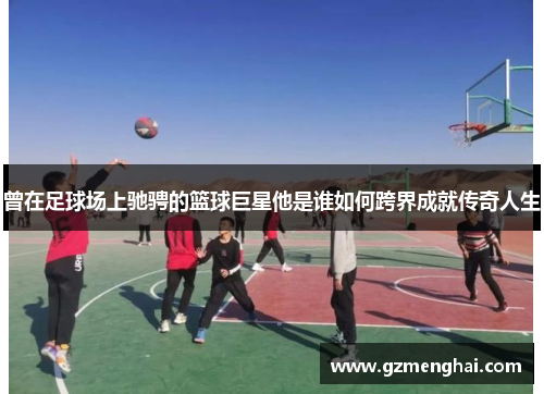 曾在足球场上驰骋的篮球巨星他是谁如何跨界成就传奇人生