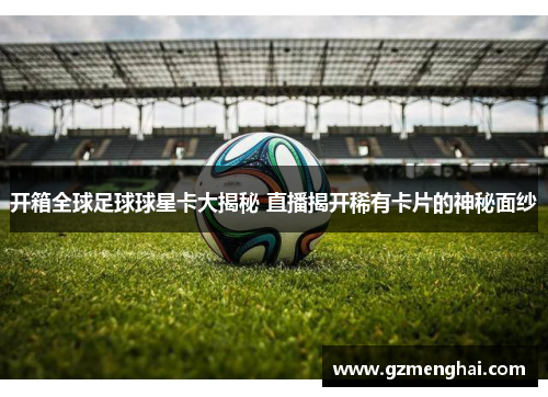开箱全球足球球星卡大揭秘 直播揭开稀有卡片的神秘面纱