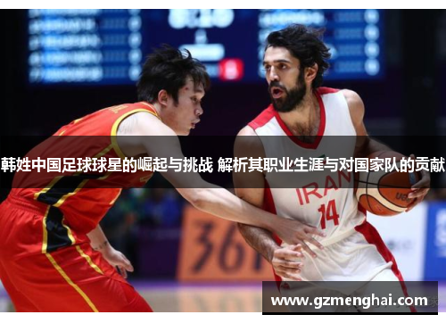 韩姓中国足球球星的崛起与挑战 解析其职业生涯与对国家队的贡献