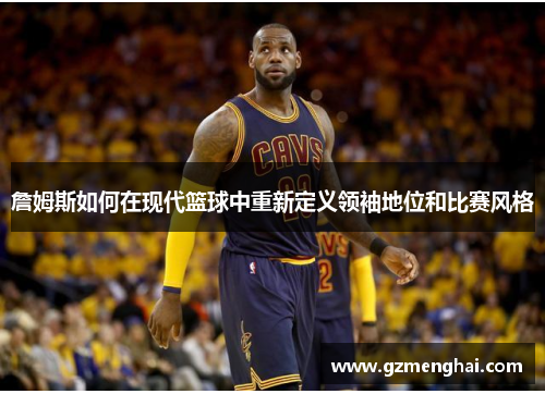 詹姆斯如何在现代篮球中重新定义领袖地位和比赛风格